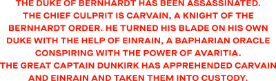 The Duke of Bernhardt has been assassinated. The chief culprit is Carvain, a knight of the Bernhardt Order. He turned his blade on his own Duke with the help of Einrain, a Bapharian Oracle conspiring with the power of Avaritia. The great Captain Dunkirk has apprehended Carvain and Einrain and taken them into custody.