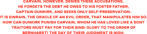 Carvain, however, denies these accusations. He forgets the debt he owes to his foster father, Captain Dunkirk, and seeks only self-preservation. It is Einrain, the oracle of an evil order, that manipulates him so. How can Dunkirk punish Carvain, whom he has loved like a son? Traitors must pay for their sins! Glory to the Order of Bernhardt! The day of their judgment is nigh.
